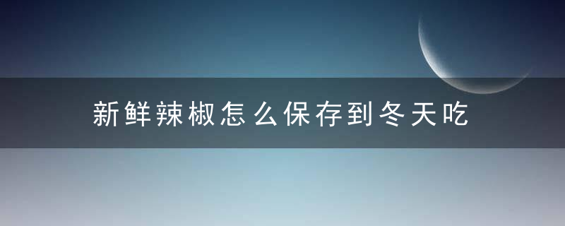 新鲜辣椒怎么保存到冬天吃 新鲜辣椒如何保存到冬天吃呢